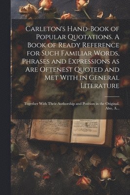 Carleton's Hand-book of Popular Quotations. A Book of Ready Reference for Such Familiar Words, Phrases and Expressions as Are Oftenest Quoted and Met With in General Literature; Together With Their Authorship and Position in the Original. Also, A...
