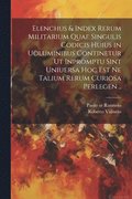 Elenchus & index rerum militarium quae singulis codicis huius in uoluminibus continetur ut inpromptu sint uniuersa hoc est ne talium rerum curiosa perlegen ..
