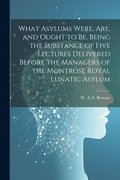 What Asylums Were, Are, and Ought to Be, Being the Substance of Five Lectures Delivered Before the Managers of the Montrose Royal Lunatic Asylum