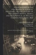 Vocabulary of the Philosophical Sciences. Including the Vocabulary of Philosophy, Mental, Moral and Metaphysical, by William Fleming, from 2d Ed., 1860
