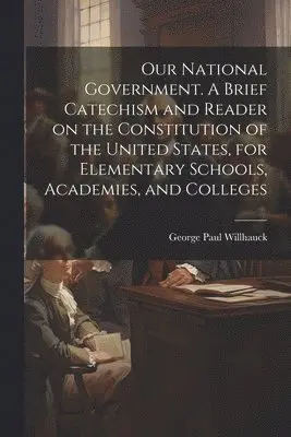 Our National Government. A Brief Catechism and Reader on the Constitution of the United States, for Elementary Schools, Academies, and Colleges