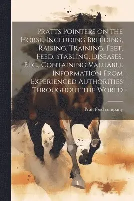 Pratts Pointers on the Horse, Including Breeding, Raising, Training, Feet, Feed, Stabling, Diseases, Etc., Containing Valuable Information From Experi