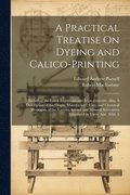 A Practical Treatise On Dyeing and Calico-Printing; Including the Latest Inventions and Improvements; Also, A Description of the Origin, Manufacture, Uses, and Chemical Properties of the Various