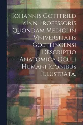 Iohannis Gottfried Zinn Professoris Quondam Medici in Vniversitatis Goettingensi Descriptio Anatomica Oculi Humani Iconibus Illustrata