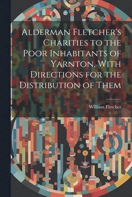William Fletcher - Alderman Fletcher's Charities to the Poor Inhabitants of Yarnton, With Directions for the Distribution of Them, Häftad