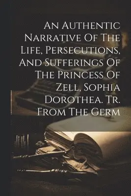 Authentic Narrative Of The Life, Persecutions, And Sufferings Of The Princess Of Zell, Sophia Dorothea. Tr. From The Germ