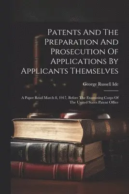 Patents And The Preparation And Prosecution Of Applications By Applicants Themselves; A Paper Read March 8, 1917, Before The Examining Corps Of The United States Patent Office