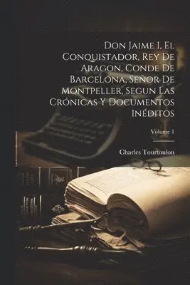 Don Jaime I, El Conquistador, Rey De Aragon, Conde De Barcelona, Señor De Montpeller, Segun Las Crónicas Y Documentos Inéditos; Volume 1
