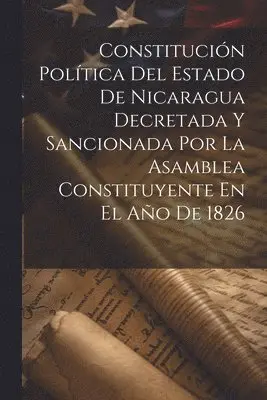 Constitución Política Del Estado De Nicaragua Decretada Y Sancionada Por La Asamblea Constituyente En El Año De 1826