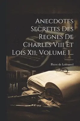 Anecdotes Secretes Des Regnes De Charles Viii Et Lois Xii, Volume 1...