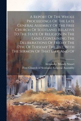Free Church of Scotland General Asse, Alexander Moody Stuart - Report Of The Whole Proceedings Of The Late General Assembly Of The Free Church Of Scotland, Relative To The State Of Religion In The Land, Containing The Deliberations Of Friday The 17th, Of Tuesday The 21st, With The Sermon Of That Day, And Of, Häftad