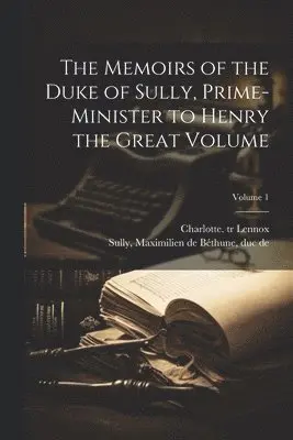 Memoirs of the Duke of Sully, Prime-minister to Henry the Great Volume; Volume 1
