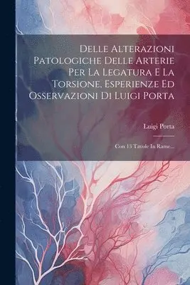 Delle Alterazioni Patologiche Delle Arterie Per La Legatura E La Torsione, Esperienze Ed Osservazioni Di Luigi Porta