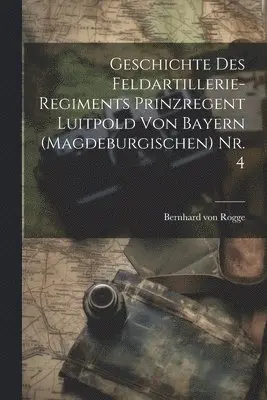 Geschichte des Feldartillerie-Regiments Prinzregent Luitpold von Bayern (Magdeburgischen) Nr. 4