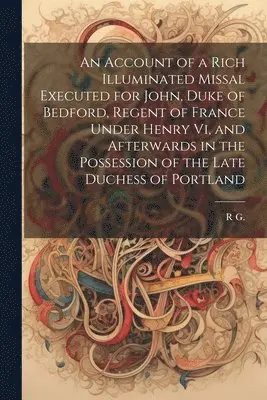 Account of a Rich Illuminated Missal Executed for John, Duke of Bedford, Regent of France Under Henry Vi, and Afterwards in the Possession of the Late Duchess of Portland