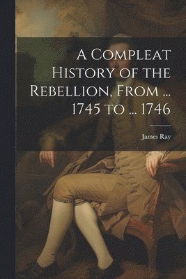 James Ray - Compleat History of the Rebellion, From ... 1745 to ... 1746, Häftad
