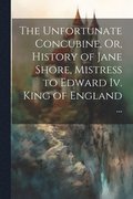 Unfortunate Concubine, Or, History of Jane Shore, Mistress to Edward Iv. King of England ...