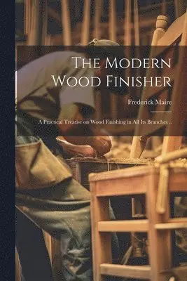 Modern Wood Finisher; a Practical Treatise on Wood Finishing in all its Branches ..