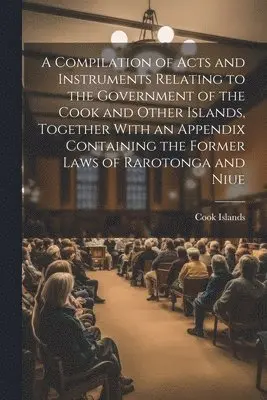 Compilation of Acts and Instruments Relating to the Government of the Cook and Other Islands, Together With an Appendix Containing the Former Laws of Rarotonga and Niue