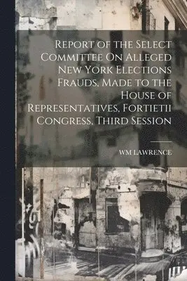 Report of the Select Committee On Alleged New York Elections Frauds, Made to the House of Representatives, Fortietii Congress, Third Session