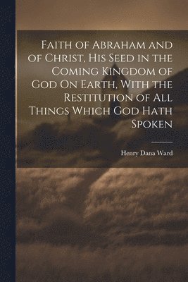 Henry Dana Ward - Faith of Abraham and of Christ, His Seed in the Coming Kingdom of God On Earth, With the Restitution of All Things Which God Hath Spoken, Häftad