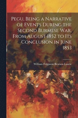 William Ferguson Beatson Laurie - Pegu, Being a Narrative of Events During the Second Burmese War, From August 1852 to Its Conclusion in June 1853, Häftad