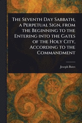 Joseph Bates - Seventh Day Sabbath, a Perpetual Sign, From the Beginning to the Entering Into the Gates of the Holy City, According to the Commandment, Häftad