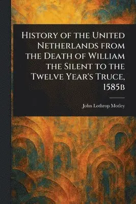 History of the United Netherlands From the Death of William the Silent to the Twelve Year's Truce, 1585b