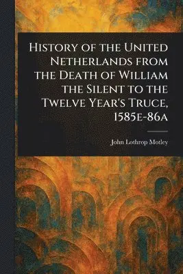 History of the United Netherlands From the Death of William the Silent to the Twelve Year's Truce, 1585e-86a