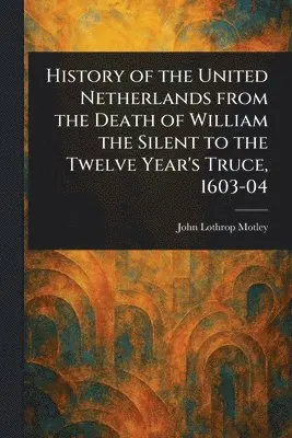 History of the United Netherlands From the Death of William the Silent to the Twelve Year's Truce, 1603-04