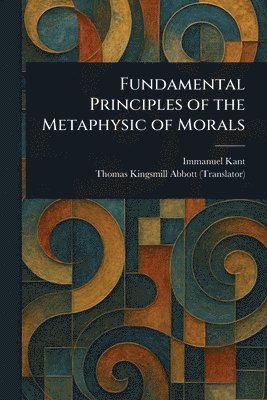 Immanuel Kant, Thomas Kingsmill Abbott - Fundamental Principles of the Metaphysic of Morals, Häftad