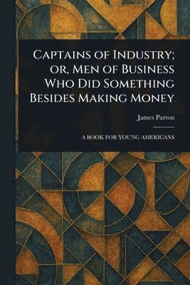 Captains of Industry; or, Men of Business Who Did Something Besides Making Money