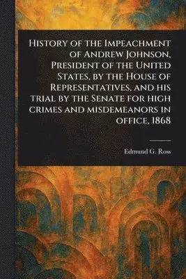 History of the Impeachment of Andrew Johnson, President of the United States, by the House of Representatives, and His Trial by the Senate for High Crimes and Misdemeanors in Office, 1868
