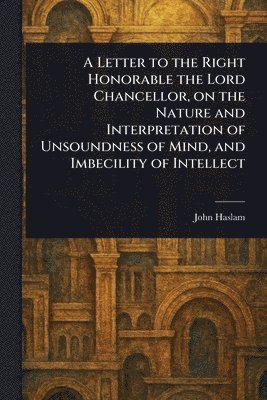 John Haslam - Letter to the Right Honorable the Lord Chancellor, on the Nature and Interpretation of Unsoundness of Mind, and Imbecility of Intellect, Häftad