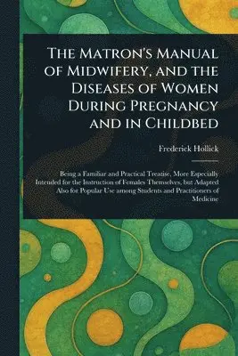 Matron's Manual of Midwifery, and the Diseases of Women During Pregnancy and in Childbed