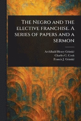 Archibald Henry Grimké, Charles C Cook, Francis J (Francis James) Grimké - Negro and the Elective Franchise. A Series of Papers and a Sermon, Häftad