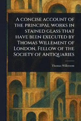 Concise Account of the Principal Works in Stained Glass That Have Been Executed by Thomas Willement of London, Fellow of the Society of Antiquaries