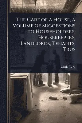 Care of a House; a Volume of Suggestions to Householders, Housekeepers, Landlords, Tenants, Trus