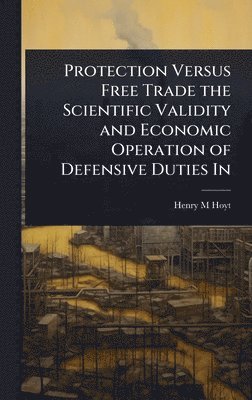 Henry M Hoyt - Protection Versus Free Trade the Scientific Validity and Economic Operation of Defensive Duties In, Inbunden