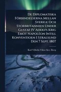 De Diplomatiska F�rbindelserna Mellan Sverige Och Storbritannien Under Gustaf IV Adolfs Krig Emot Napol�(c)on Intill Konventioen I Stralsund Den 7 Sept. 1807