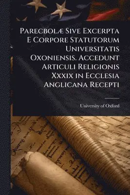 ParecbolÃ] Sive Excerpta E Corpore Statutorum Universitatis Oxoniensis. Accedunt Articuli Religionis Xxxix in Ecclesia Anglicana Recepti