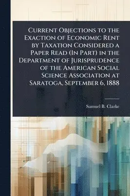 Current Objections to the Exaction of Economic Rent by Taxation Considered a Paper Read (In Part) in the Department of Jurisprudence of the American Social Science Association at Saratoga, September 6, 1888