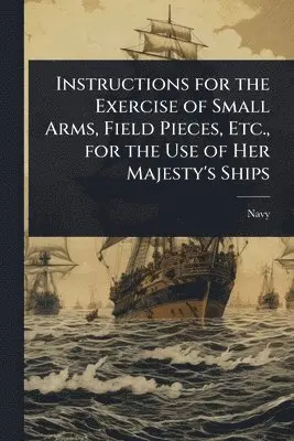 Instructions for the Exercise of Small Arms, Field Pieces, Etc., for the Use of Her Majesty's Ships
