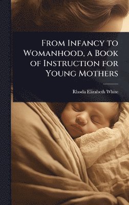 Rhoda Elizabeth White - From Infancy to Womanhood, a Book of Instruction for Young Mothers, Inbunden