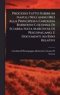Processo Fatto Subire in Napoli Nell'anno 1863 Alla Principessa Carolina Barberini Colonna Di Sciarra Nata Marchesa Di Pescopagano, E Documenti Ad Esso Relativi
