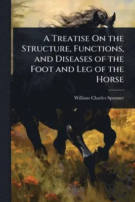 Treatise On the Structure, Functions, and Diseases of the Foot and Leg of the Horse