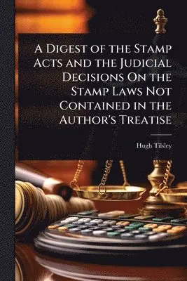 Digest of the Stamp Acts and the Judicial Decisions On the Stamp Laws Not Contained in the Author's Treatise