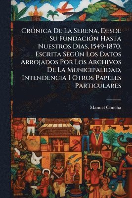 Manuel Concha - CrÃ3nica De La Serena, Desde Su FundaciÃ3n Hasta Nuestros Dias, 1549-1870. Escrita SegÃ°n Los Datos Arrojados Por Los Archivos De La Municipalidad, Intendencia I Otros Papeles Particulares, Häftad