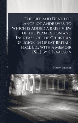 Life and Death of Lancelot Andrewes. to Which Is Added a Brief View of the Plantation and Increase of the Christian Religion in Great Britain [&c.]. Ed., With a Memoir [&c.] by S. Isaacson