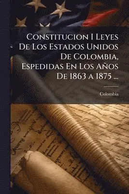 Constitucion I Leyes De Los Estados Unidos De Colombia, Espedidas En Los Años De 1863 a 1875 ...